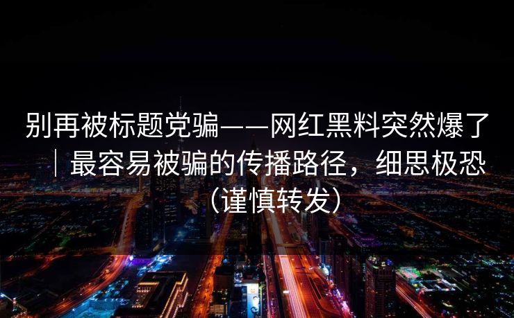 别再被标题党骗——网红黑料突然爆了｜最容易被骗的传播路径，细思极恐（谨慎转发）