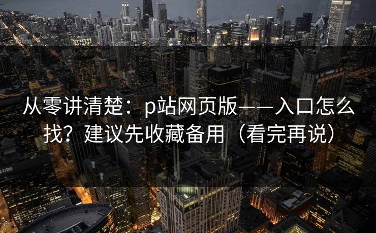从零讲清楚：p站网页版——入口怎么找？建议先收藏备用（看完再说）