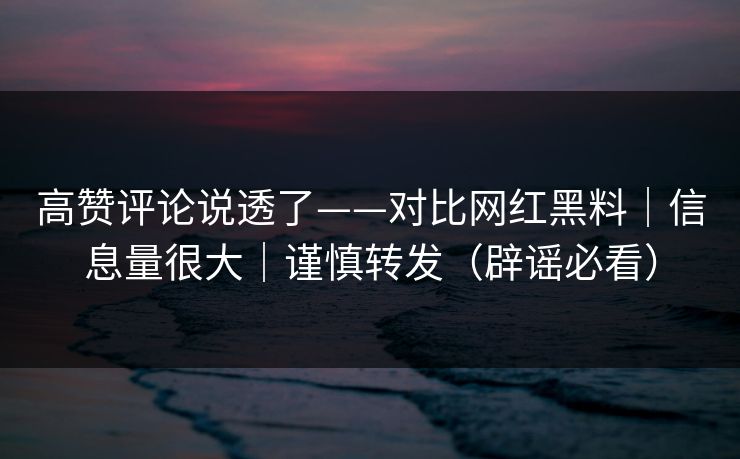 高赞评论说透了——对比网红黑料｜信息量很大｜谨慎转发（辟谣必看）