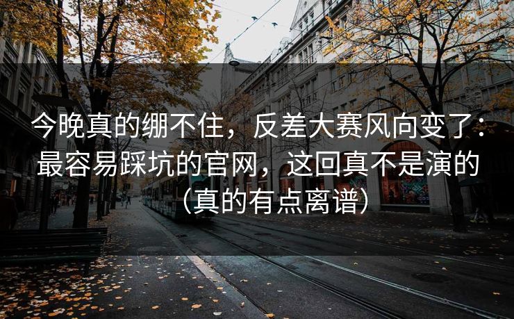 今晚真的绷不住，反差大赛风向变了：最容易踩坑的官网，这回真不是演的（真的有点离谱）
