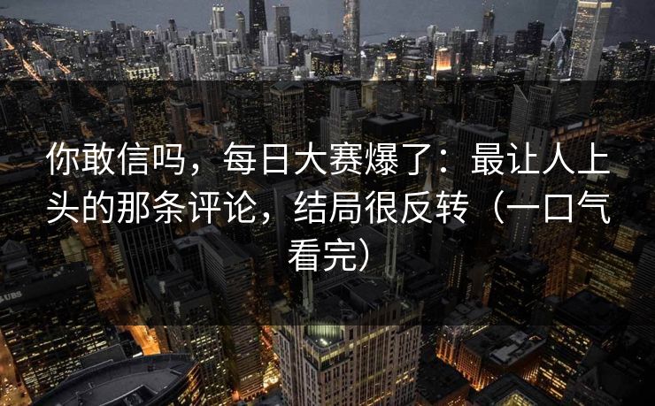 你敢信吗,每日大赛爆了:最让人上头的那条评论,结局很反转(一口气看完)