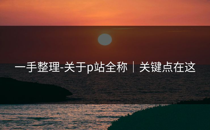 一手整理-关于p站全称｜关键点在这