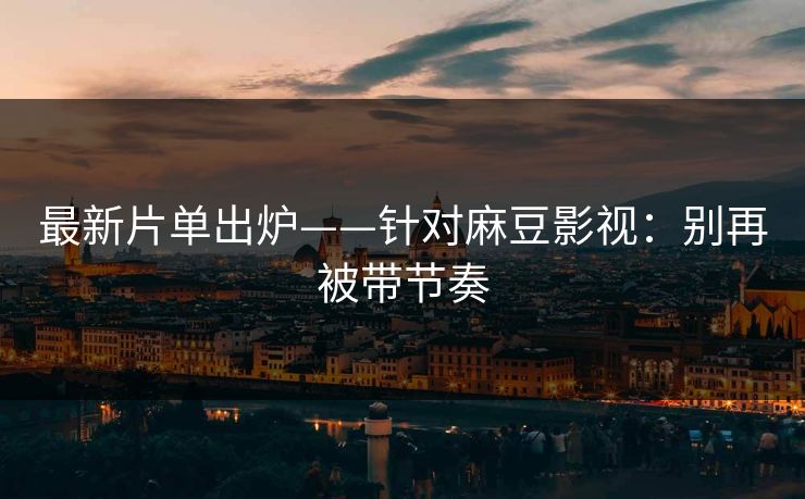 最新片单出炉——针对麻豆影视：别再被带节奏