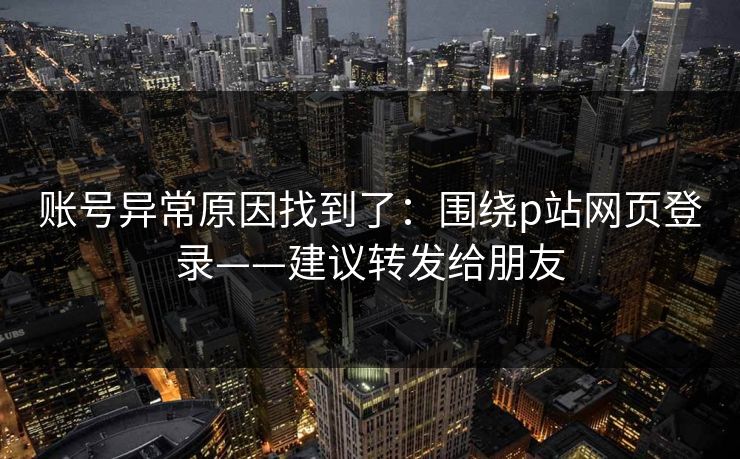 账号异常原因找到了:围绕p站网页登录——建议转发给朋友