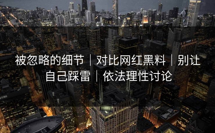 被忽略的细节｜对比网红黑料｜别让自己踩雷｜依法理性讨论