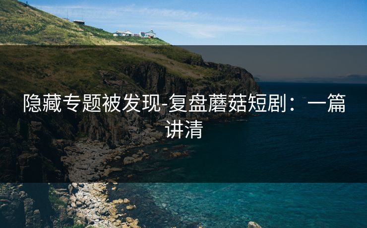 隐藏专题被发现-复盘蘑菇短剧：一篇讲清