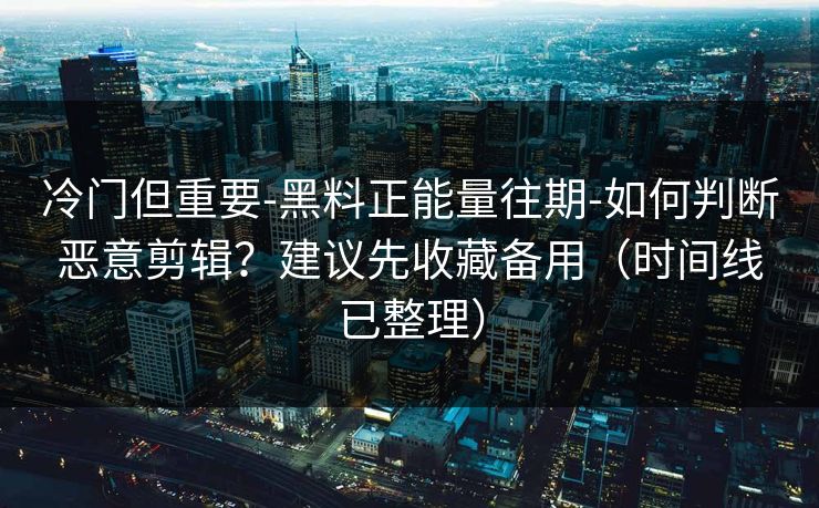 冷门但重要-黑料正能量往期-如何判断恶意剪辑？建议先收藏备用（时间线已整理）