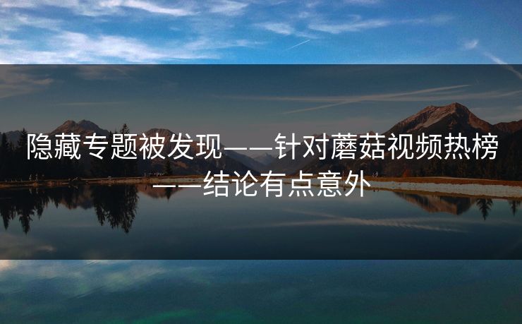 隐藏专题被发现——针对蘑菇视频热榜——结论有点意外