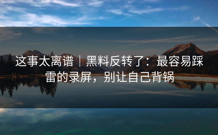 这事太离谱｜黑料反转了：最容易踩雷的录屏，别让自己背锅
