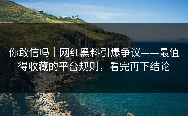 你敢信吗｜网红黑料引爆争议——最值得收藏的平台规则，看完再下结论