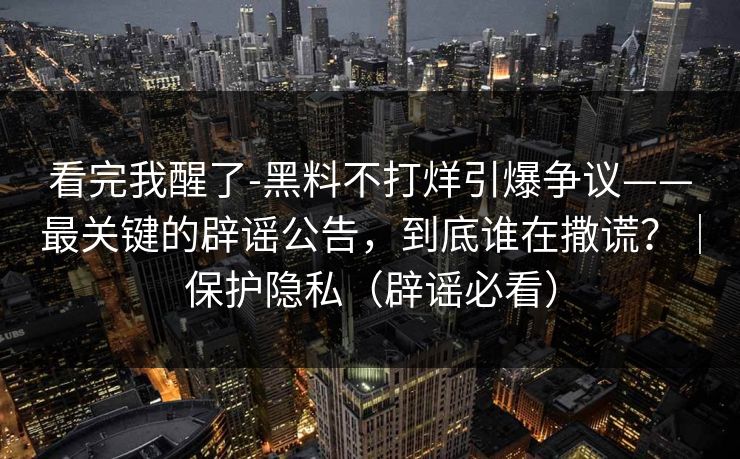 看完我醒了-黑料不打烊引爆争议——最关键的辟谣公告，到底谁在撒谎？｜保护隐私（辟谣必看）