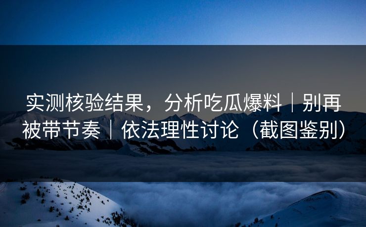 实测核验结果，分析吃瓜爆料｜别再被带节奏｜依法理性讨论（截图鉴别）