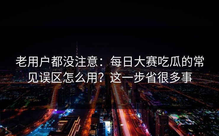 老用户都没注意：每日大赛吃瓜的常见误区怎么用？这一步省很多事