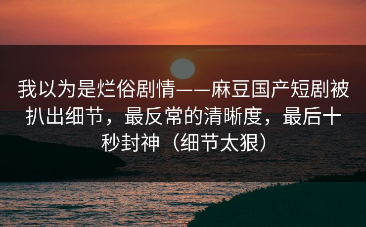 我以为是烂俗剧情——麻豆国产短剧被扒出细节,最反常的清晰度,最后十秒封神(细节太狠)