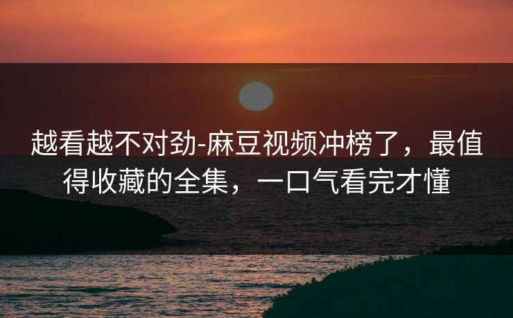 越看越不对劲-麻豆视频冲榜了,最值得收藏的全集,一口气看完才懂