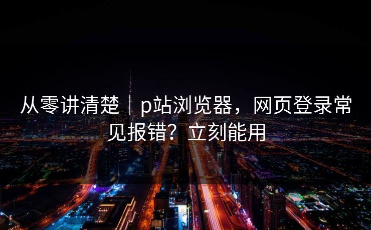 从零讲清楚｜p站浏览器，网页登录常见报错？立刻能用