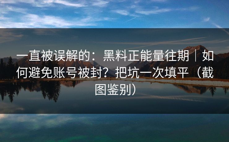 一直被误解的：黑料正能量往期｜如何避免账号被封？把坑一次填平（截图鉴别）