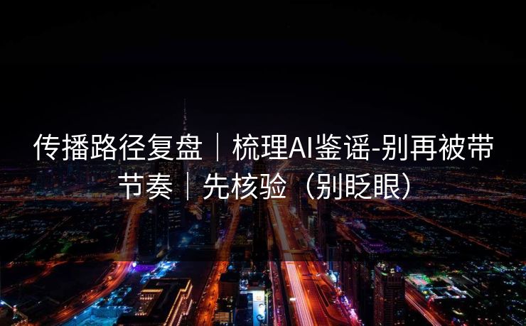 传播路径复盘｜梳理AI鉴谣-别再被带节奏｜先核验（别眨眼）