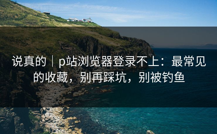 说真的｜p站浏览器登录不上：最常见的收藏，别再踩坑，别被钓鱼