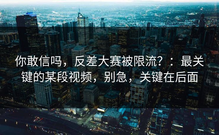 你敢信吗，反差大赛被限流？：最关键的某段视频，别急，关键在后面