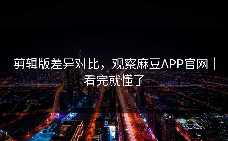 剪辑版差异对比，观察麻豆APP官网｜看完就懂了