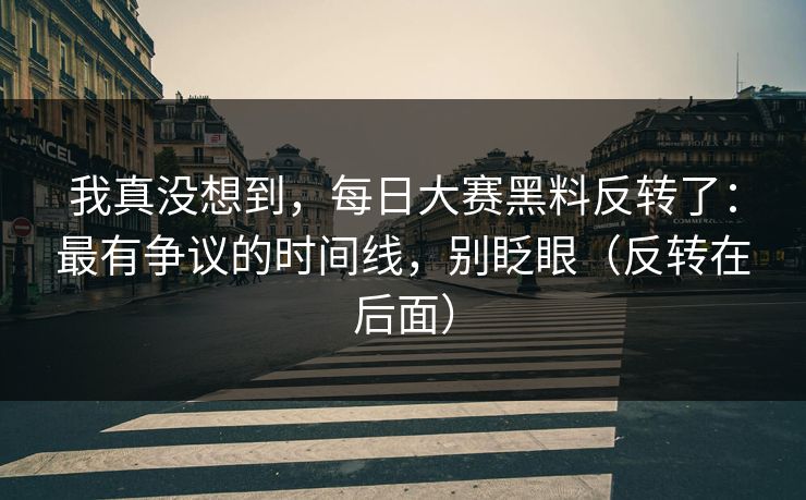 我真没想到，每日大赛黑料反转了：最有争议的时间线，别眨眼（反转在后面）