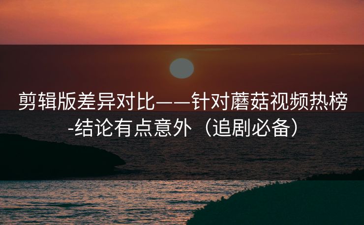 剪辑版差异对比——针对蘑菇视频热榜-结论有点意外（追剧必备）