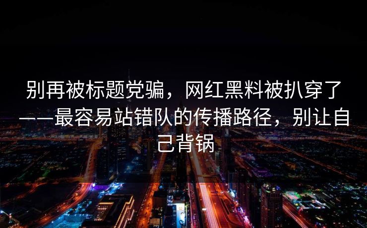别再被标题党骗，网红黑料被扒穿了——最容易站错队的传播路径，别让自己背锅