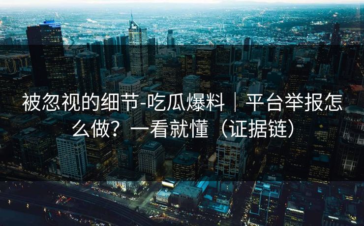 被忽视的细节-吃瓜爆料｜平台举报怎么做？一看就懂（证据链）