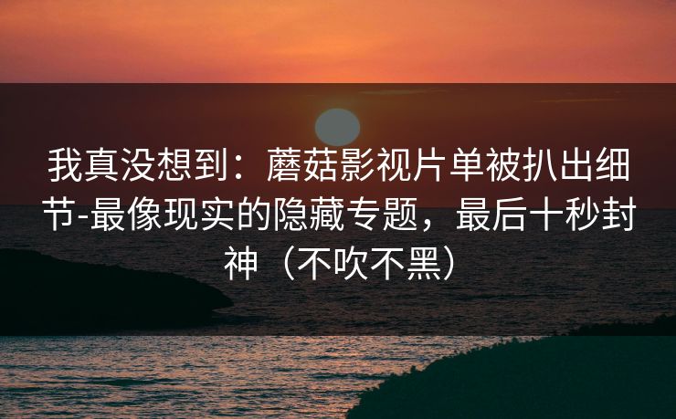 我真没想到：蘑菇影视片单被扒出细节-最像现实的隐藏专题，最后十秒封神（不吹不黑）