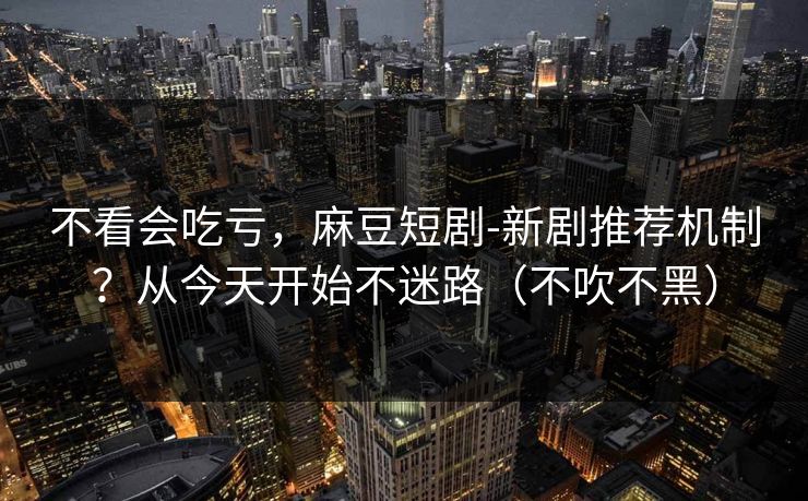 不看会吃亏，麻豆短剧-新剧推荐机制？从今天开始不迷路（不吹不黑）