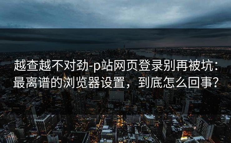 越查越不对劲-p站网页登录别再被坑：最离谱的浏览器设置，到底怎么回事？