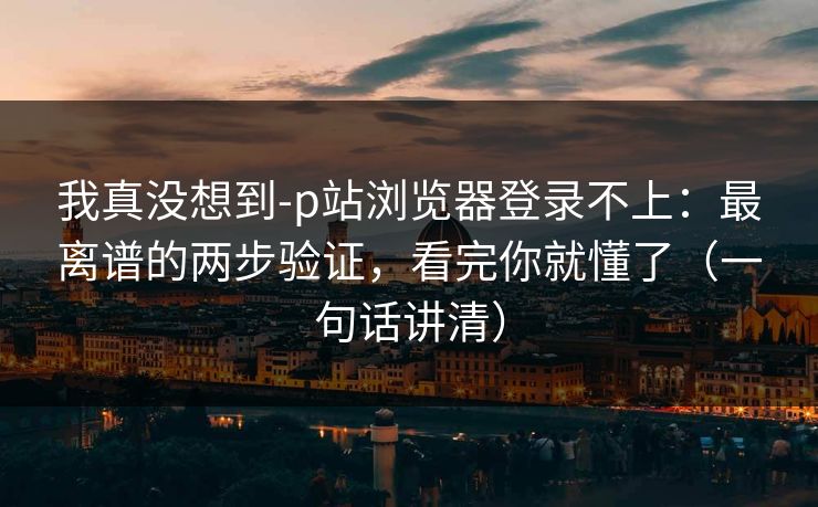 我真没想到-p站浏览器登录不上：最离谱的两步验证，看完你就懂了（一句话讲清）