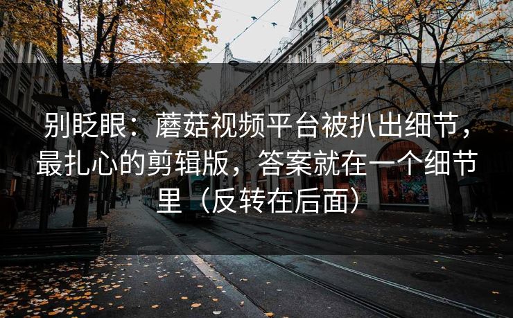 别眨眼：蘑菇视频平台被扒出细节，最扎心的剪辑版，答案就在一个细节里（反转在后面）