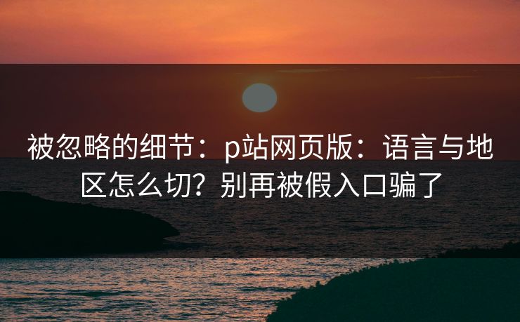 被忽略的细节：p站网页版：语言与地区怎么切？别再被假入口骗了