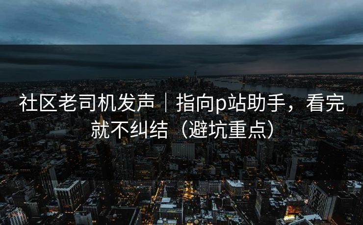 社区老司机发声｜指向p站助手，看完就不纠结（避坑重点）