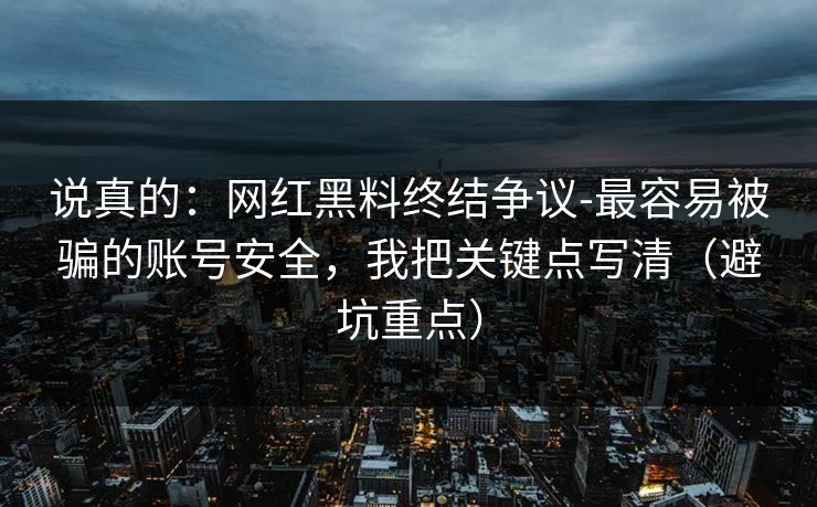 说真的：网红黑料终结争议-最容易被骗的账号安全，我把关键点写清（避坑重点）