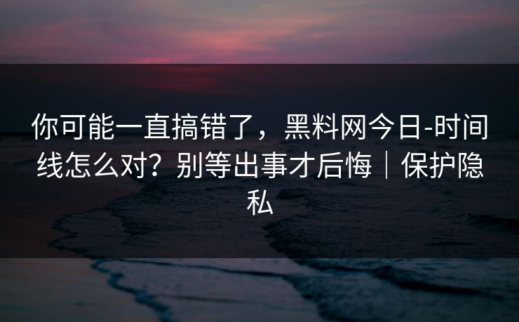 你可能一直搞错了，黑料网今日-时间线怎么对？别等出事才后悔｜保护隐私