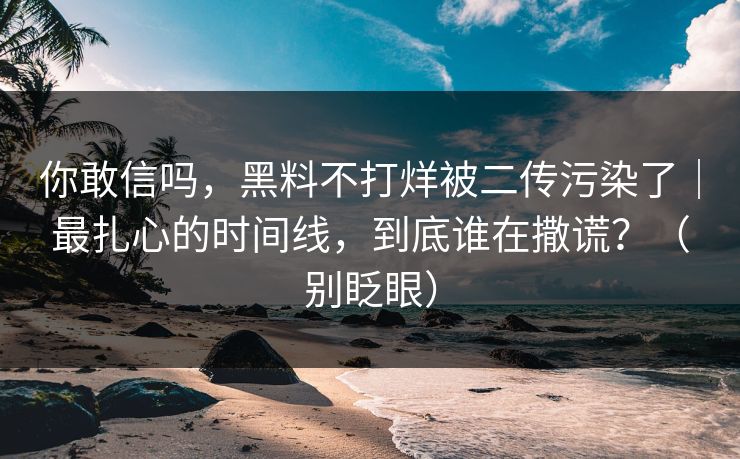 你敢信吗，黑料不打烊被二传污染了｜最扎心的时间线，到底谁在撒谎？（别眨眼）