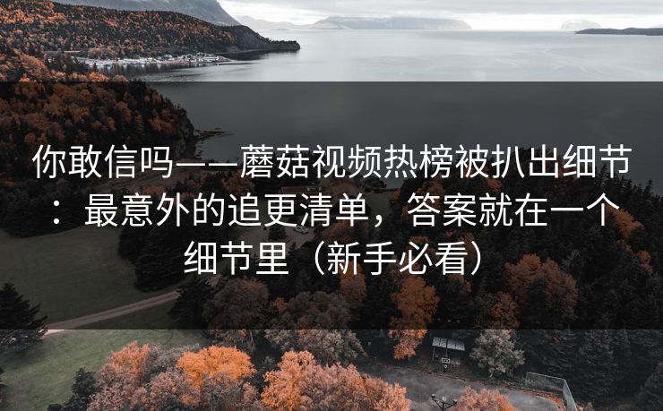 你敢信吗——蘑菇视频热榜被扒出细节：最意外的追更清单，答案就在一个细节里（新手必看）
