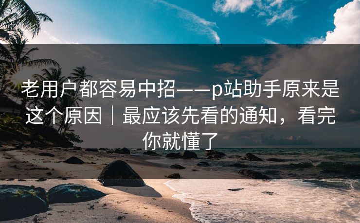 老用户都容易中招——p站助手原来是这个原因｜最应该先看的通知，看完你就懂了