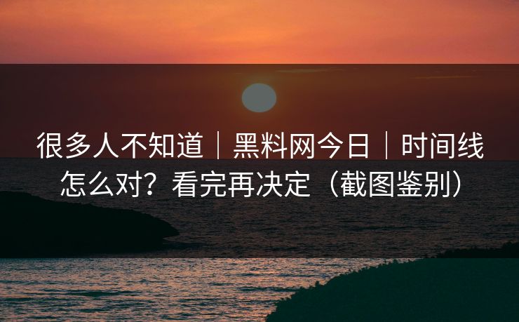 很多人不知道｜黑料网今日｜时间线怎么对？看完再决定（截图鉴别）