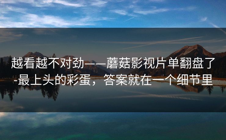 越看越不对劲——蘑菇影视片单翻盘了-最上头的彩蛋，答案就在一个细节里