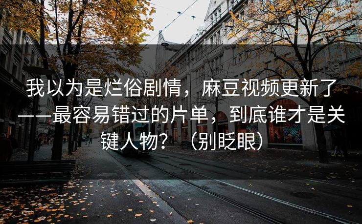 我以为是烂俗剧情，麻豆视频更新了——最容易错过的片单，到底谁才是关键人物？（别眨眼）