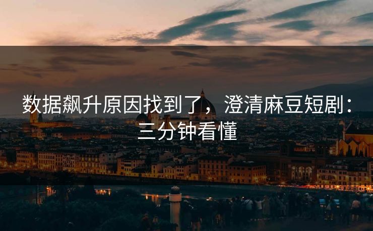 数据飙升原因找到了，澄清麻豆短剧：三分钟看懂