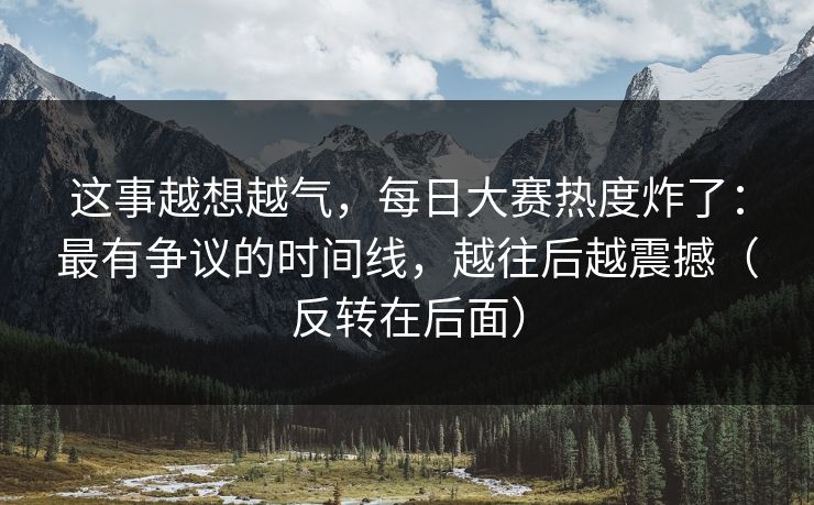 这事越想越气，每日大赛热度炸了：最有争议的时间线，越往后越震撼（反转在后面）