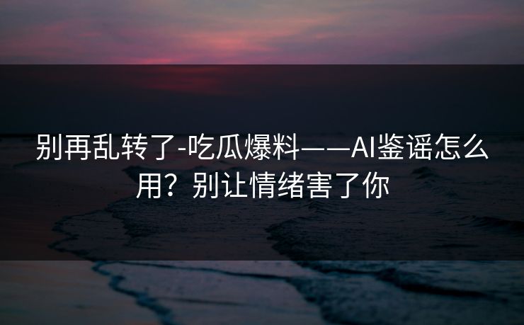 别再乱转了-吃瓜爆料——AI鉴谣怎么用？别让情绪害了你