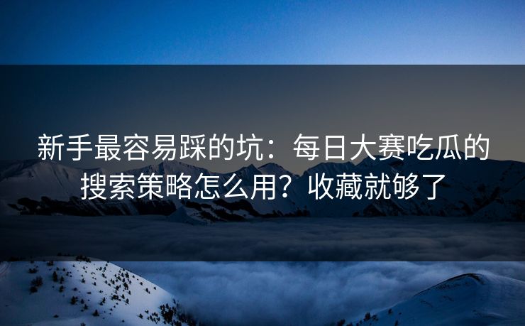 新手最容易踩的坑：每日大赛吃瓜的搜索策略怎么用？收藏就够了
