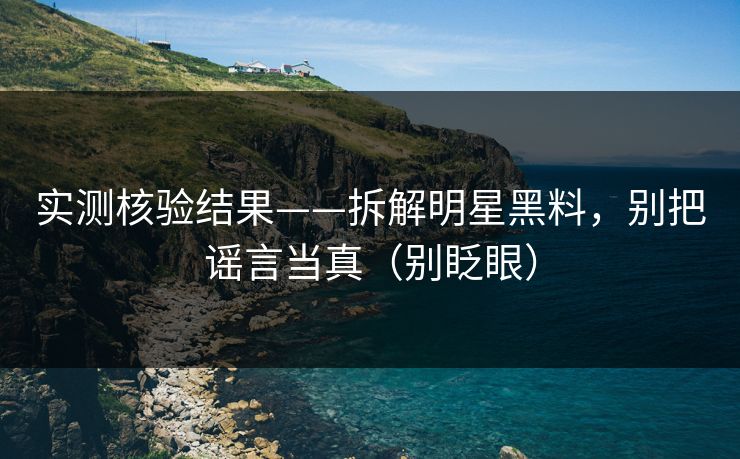 实测核验结果——拆解明星黑料，别把谣言当真（别眨眼）