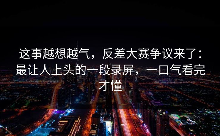 这事越想越气，反差大赛争议来了：最让人上头的一段录屏，一口气看完才懂